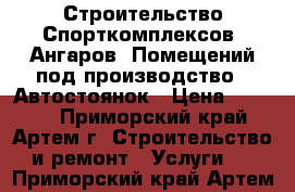 Строительство Спорткомплексов, Ангаров, Помещений под производство , Автостоянок › Цена ­ 2 500 - Приморский край, Артем г. Строительство и ремонт » Услуги   . Приморский край,Артем г.